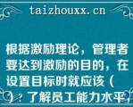 根据激励理论，管理者要达到激励的目的，在设置目标时就应该（   ） 了解员工能力水平，设立与员工能力水平相仿的目标|设立大大高于员工能力水平的目标|设立比员工能力稍低的目标，以提高员工成就感|设立略高于员工实际能力的目标\