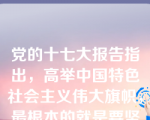 党的十七大报告指出，高举中国特色社会主义伟大旗帜，最根本的就是要坚持