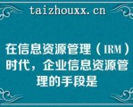 在信息资源管理（IRM）时代，企业信息资源管理的手段是