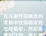 在儿童性别概念的发展中性别稳定性出现最早，然后是性别认同，最后是性别恒常性。