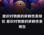 意识对物质的依赖性表现在 意识对物质的依赖性表现在