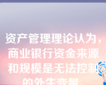 资产管理理论认为，商业银行资金来源和规模是无法控制的外生变量。