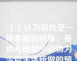 （）认为游戏是一种本能的训练，是幼儿或幼小动物为今后生活所做的预备性练习。