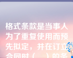 格式条款是当事人为了重复使用而预先拟定，并在订立合同时（   ）的条款。