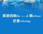 英语词组the --- of 填release还是releasing