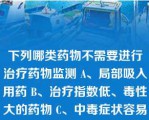 下列哪类药物不需要进行治疗药物监测 A、局部吸入用药 B、治疗指数低、毒性大的药物 C、中毒症状容易和疾病本身的症状混淆的药物 D、临床效果不易很快被察觉的药物 E、具有非线性动力学特征的药物 