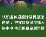 认识各种温度计及其原理场景1：把实验室温度插入热水中 待示数稳定后再读