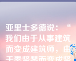 亚里士多德说：“我们由于从事建筑而变成建筑师，由于奏竖琴而变成竖琴演奏者。同样，由于实行公正而变为公正的人，由于实行节制和勇敢而变为节制的、勇敢的人。&quo;这主要表达的是，在进行道德修养时应该()