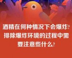 酒精在何种情况下会爆炸?排除爆炸环境的过程中需要注意些什么?