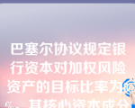 巴塞尔协议规定银行资本对加权风险资产的目标比率为8%，其核心资本成分至少为4%