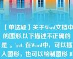 【单选题】关于Word文档中的图形,以下描述不正确的是 。\nA. 在Word中，可以插入图形，也可以绘制图形 B. 在Word中可以插入剪辑库中的图形，也可以插入图形文件的图形 C. 对文档中的图形可以进行缩放，裁剪等操作 D. 对插入文档的图形，上下可环绕文字，左右不能环绕文字\n