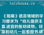 《指南》语言领域的学习要求为“幼儿提供丰富.适宜的低幼读物，经常和幼儿一起看图书.讲故事，丰富其语言表达能力，培养阅读兴趣和良好的阅读习惯”（　　）