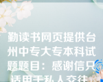 勤读书网页提供台州中专大专本科试题题目：感谢信只适用于私人交往。（）