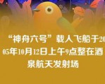 “神舟六号”载人飞船于2005年10月12日上午9点整在酒泉航天发射场