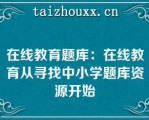 在线教育题库：在线教育从寻找中小学题库资源开始