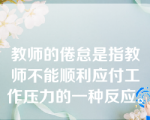 教师的倦怠是指教师不能顺利应付工作压力的一种反应。