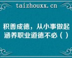 积善成德，从小事做起涵养职业道德不必（）