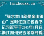 “绿水青山就是金山银山”是时任浙江省委书记习近平于2005年8月在浙江湖州安吉考察时提出的科学论断