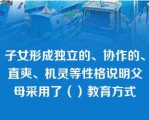 子女形成独立的、协作的、直爽、机灵等性格说明父母采用了（）教育方式