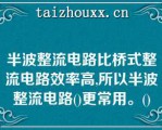 半波整流电路比桥式整流电路效率高,所以半波整流电路()更常用。()