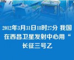 2012年3月31日18时27分 我国在西昌卫星发射中心用“长征三号乙