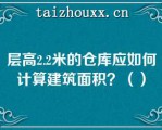 层高2.2米的仓库应如何计算建筑面积？（）