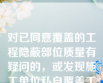 对已同意覆盖的工程隐蔽部位质量有疑问的，或发现施工单位私自覆盖工程隐蔽部位的，项目监理机构应要求施工单位对该隐蔽部位进行钻孔探测、剥离或其他方法进行重新检验