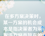 在多方案决策时，某一方案的机会成本是指决策者为采取该方案而放弃的所有其他方案的利益。