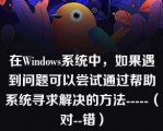 在Windows系统中，如果遇到问题可以尝试通过帮助系统寻求解决的方法-----（对--错）