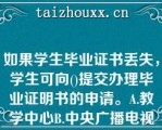 如果学生毕业证书丢失，学生可向()提交办理毕业证明书的申请。A.教学中心B.中央广播电视中等学校C.联合办学单位