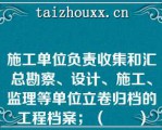 施工单位负责收集和汇总勘察、设计、施工、监理等单位立卷归档的工程档案；（　　）