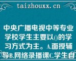 中央广播电视中等专业学校学生主要以()的学习方式为主。A.面授辅导B.网络录播课C.学生自学