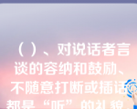 （）、对说话者言谈的容纳和鼓励、不随意打断或插话都是“听”的礼貌。