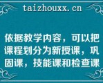 依据教学内容，可以把课程划分为新授课，巩固课，技能课和检查课