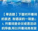 【单选题】下面对开幕词的表述, 有错误的一项是() A. 开幕词是会议或者活动的序曲,所以开幕词具有宣告会议或活动正式开始的特性。 B. 开幕词主要由首部、正文和结束语三部分组成。 C. 开幕词通常要阐明会议或活动的性质、宗旨、任务、要求和议程安排等,并不要求体现大会或活动的指导思想。 D .开幕词语言一般要求口语化,富有感情色彩,又要求简明、准确。\nA. A B. B C. C D. D\n