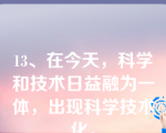 13、在今天，科学和技术日益融为一体，出现科学技术化。