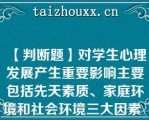 【判断题】对学生心理发展产生重要影响主要包括先天素质、家庭环境和社会环境三大因素\