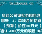 乌江公司审批范围包含哪些   A：单项合同估算（预算）价在300万元（含）-1000万元的项目  B：单项合同估算（预算）价在1000万元（含）以上的项目  C：货物类单项估算价2000万元以上  D：服务类单项估算价1000万元以上  