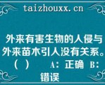  外来有害生物的人侵与外来苗木引人没有关系。（ ）      A：正确  B：错误  