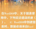 在Word2010中，关于图表使用中，下列说法错误的是（）。   A：Word2010中创建图表时，数据必须来自Excel  B：Word2010中创建图表时，数据必须来自Word中的表格  C：图标生成后，可以改变图表类型  D：生成图表时必须在Excel填充所需新数据  