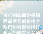 银行利率风险是指商品劳务的价格上涨可能会侵蚀银行收益与股东收益的可能性