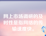 网上市场调研的及时性是指网络的传输速度快。