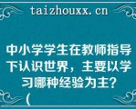 中小学学生在教师指导下认识世界，主要以学习哪种经验为主？
（