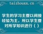 学生的学习主要以间接经验为主，所以学生要对所学知识进行（）