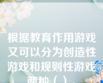 根据教育作用游戏又可以分为创造性游戏和规则性游戏两种（）。