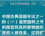 中国古典造园手法之一的（）是把园林之外的观赏性高的景物组织进游人视线来，达到扩大景观的深度和广度的效果