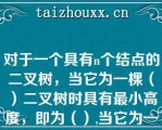 对于一个具有个结点的二叉树，当它为一棵（）二叉树时具有最小高度，即为（）,当它为一棵单支树具有（）高度，即为（）