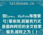 如Lycos、AltaVista等搜索弓|擎系统,其服务方式是面向网页的全文检索服务,被称之为（）