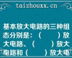 基本放大电路的三种组态分别是：（　　）放大电路、（　　）放大电路和（　　）放大电路