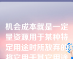 机会成本就是一定量资源用于某种特定用途时所放弃的将它用于其它用途可能带来的收益。